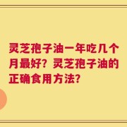 灵芝孢子油一年吃几个月最好？灵芝孢子油的正确食用方法？