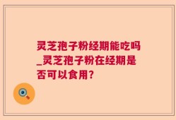 灵芝孢子粉经期能吃吗_灵芝孢子粉在经期是否可以食用？