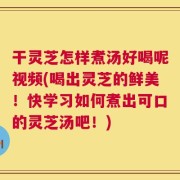 干灵芝怎样煮汤好喝呢视频(喝出灵芝的鲜美！快学习如何煮出可口的灵芝汤吧！)