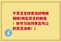 干灵芝怎样煮汤好喝呢视频(喝出灵芝的鲜美！快学习如何煮出可口的灵芝汤吧！)