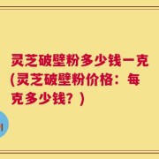 灵芝破壁粉多少钱一克(灵芝破壁粉价格：每克多少钱？)
