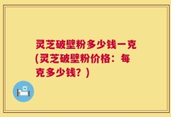灵芝破壁粉多少钱一克(灵芝破壁粉价格：每克多少钱？)