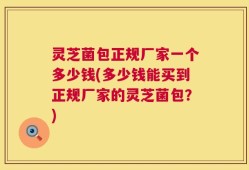 灵芝菌包正规厂家一个多少钱(多少钱能买到正规厂家的灵芝菌包？)