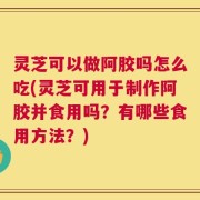 灵芝可以做阿胶吗怎么吃(灵芝可用于制作阿胶并食用吗？有哪些食用方法？)
