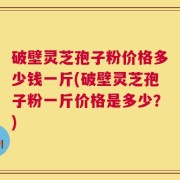 破壁灵芝孢子粉价格多少钱一斤(破壁灵芝孢子粉一斤价格是多少？)