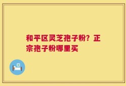 和平区灵芝孢子粉？正宗孢子粉哪里买