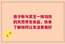 孢子粉与灵芝一样功效的天然养生食品，快来了解如何让生活更美好