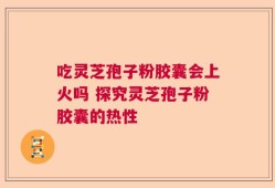 吃灵芝孢子粉胶囊会上火吗 探究灵芝孢子粉胶囊的热性