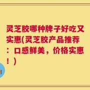 灵芝胶哪种牌子好吃又实惠(灵芝胶产品推荐：口感鲜美，价格实惠！)
