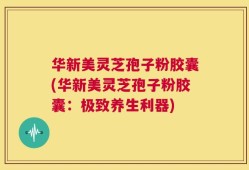 华新美灵芝孢子粉胶囊(华新美灵芝孢子粉胶囊：极致养生利器)
