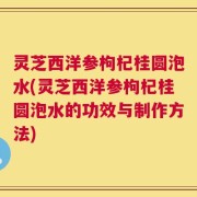 灵芝西洋参枸杞桂圆泡水(灵芝西洋参枸杞桂圆泡水的功效与制作方法)