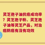 灵芝孢子油抗癌成功率？灵芝孢子粉、灵芝孢子油等灵芝产品，对治癌防癌有没有功效