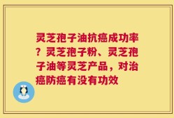 灵芝孢子油抗癌成功率？灵芝孢子粉、灵芝孢子油等灵芝产品，对治癌防癌有没有功效