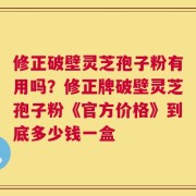 修正破壁灵芝孢子粉有用吗？修正牌破壁灵芝孢子粉《官方价格》到底多少钱一盒