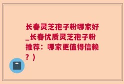 长春灵芝孢子粉哪家好_长春优质灵芝孢子粉推荐：哪家更值得信赖？)