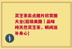 灵芝茶卖点图片欣赏图大全(超级美图｜品味纯天然灵芝茶，瞬间滋补身心)