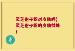 灵芝孢子粉对皮肤吗(灵芝孢子粉的皮肤益处)