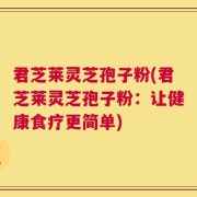 君芝莱灵芝孢子粉(君芝莱灵芝孢子粉：让健康食疗更简单)