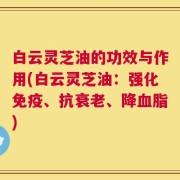 白云灵芝油的功效与作用(白云灵芝油：强化免疫、抗衰老、降血脂)