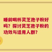 睡前喝杯灵芝孢子粉好吗？探讨灵芝孢子粉的功效与适用人群？
