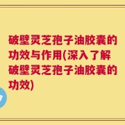 破壁灵芝孢子油胶囊的功效与作用(深入了解破壁灵芝孢子油胶囊的功效)