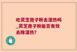 吃灵芝孢子粉去湿热吗_灵芝孢子粉能否有效去除湿热？
