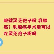 破壁灵芝孢子粉 乳腺癌？乳腺癌手术后可以吃灵芝孢子粉吗