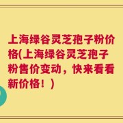 上海绿谷灵芝孢子粉价格(上海绿谷灵芝孢子粉售价变动，快来看看新价格！)