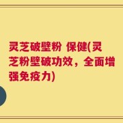 灵芝破壁粉 保健(灵芝粉壁破功效，全面增强免疫力)