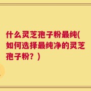 什么灵芝孢子粉最纯(如何选择最纯净的灵芝孢子粉？)