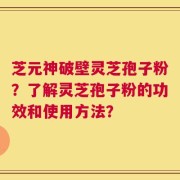 芝元神破壁灵芝孢子粉？了解灵芝孢子粉的功效和使用方法？