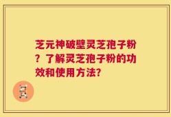 芝元神破壁灵芝孢子粉？了解灵芝孢子粉的功效和使用方法？