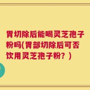 胃切除后能喝灵芝孢子粉吗(胃部切除后可否饮用灵芝孢子粉？)