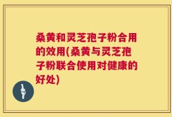 桑黄和灵芝孢子粉合用的效用(桑黄与灵芝孢子粉联合使用对健康的好处)