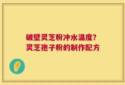 破壁灵芝粉冲水温度？灵芝孢子粉的制作配方