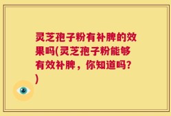 灵芝孢子粉有补脾的效果吗(灵芝孢子粉能够有效补脾，你知道吗？)