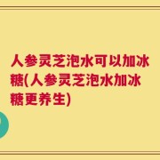 人参灵芝泡水可以加冰糖(人参灵芝泡水加冰糖更养生)