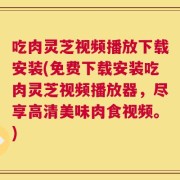 吃肉灵芝视频播放下载安装(免费下载安装吃肉灵芝视频播放器，尽享高清美味肉食视频。)
