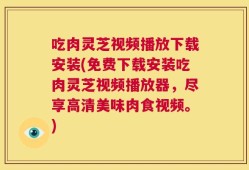 吃肉灵芝视频播放下载安装(免费下载安装吃肉灵芝视频播放器，尽享高清美味肉食视频。)