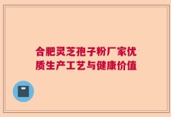 合肥灵芝孢子粉厂家优质生产工艺与健康价值