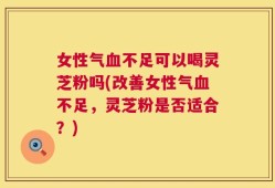 女性气血不足可以喝灵芝粉吗(改善女性气血不足，灵芝粉是否适合？)
