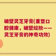 破壁灵芝牙膏(重塑口腔健康，破壁绽放——灵芝牙膏的神奇功效)