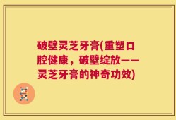 破壁灵芝牙膏(重塑口腔健康，破壁绽放——灵芝牙膏的神奇功效)