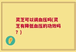 灵芝可以调血压吗(灵芝有降低血压的功效吗？)