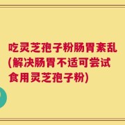 吃灵芝孢子粉肠胃紊乱(解决肠胃不适可尝试食用灵芝孢子粉)