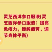 灵芝西洋参口服液(灵芝西洋参口服液：提高免疫力，缓解疲劳，调节身体平衡)
