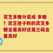 灵芝多糖分离成 多糖？灵芝孢子粉的灵芝多糖含量高好还是三萜含量高好