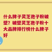 什么牌子灵芝孢子粉破壁？破壁灵芝孢子粉十大品牌排行榜什么牌子好