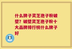 什么牌子灵芝孢子粉破壁？破壁灵芝孢子粉十大品牌排行榜什么牌子好