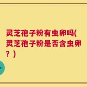 灵芝孢子粉有虫卵吗(灵芝孢子粉是否含虫卵？)